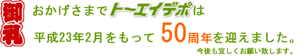 御礼！おかげ様でトーエーデポは平成23年2月をもって50周年を迎えました。今後も宜しくお願い致します。