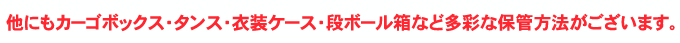 他にもカーゴボックス・タンス・衣装ケース・段ボール箱など多彩な保管方法がございます。